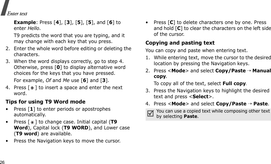 26Enter textExample: Press [4], [3], [5], [5], and [6] to enter Hello. T9 predicts the word that you are typing, and it may change with each key that you press.2. Enter the whole word before editing or deleting the characters.3. When the word displays correctly, go to step 4. Otherwise, press [0] to display alternative word choices for the keys that you have pressed. For example, Of and Me use [6] and [3].4. Press [ ] to insert a space and enter the next word.Tips for using T9 Word mode•Press [1] to enter periods or apostrophes automatically.• Press [ ] to change case. Initial capital (T9 Word), Capital lock (T9 WORD), and Lower case (T9 word) are available.• Press the Navigation keys to move the cursor. • Press [C] to delete characters one by one. Press and hold [C] to clear the characters on the left side of the cursor.Copying and pasting textYou can copy and paste when entering text.1. While entering text, move the cursor to the desired location by pressing the Navigation keys.2. Press &lt;Mode&gt; and select Copy/Paste → Manual copy.To copy all of the text, select Full copy. 3. Press the Navigation keys to highlight the desired text and press &lt;Select&gt;.4. Press &lt;Mode&gt; and select Copy/Paste → Paste.You can use a copied text while composing other text by selecting Paste.