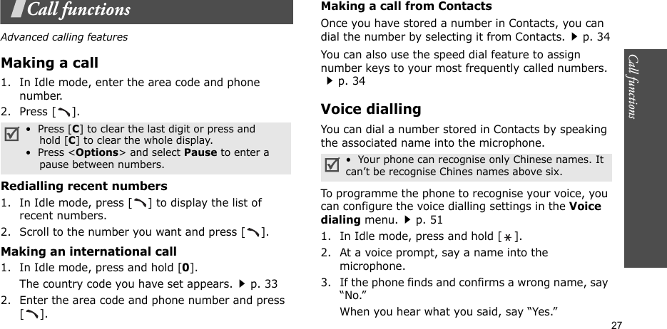 Call functions    27Call functionsAdvanced calling featuresMaking a call1. In Idle mode, enter the area code and phone number.2. Press [ ].Redialling recent numbers1. In Idle mode, press [ ] to display the list of recent numbers.2. Scroll to the number you want and press [ ].Making an international call1. In Idle mode, press and hold [0].The country code you have set appears.p. 332. Enter the area code and phone number and press [].Making a call from ContactsOnce you have stored a number in Contacts, you can dial the number by selecting it from Contacts.p. 34You can also use the speed dial feature to assign number keys to your most frequently called numbers. p. 34Voice diallingYou can dial a number stored in Contacts by speaking the associated name into the microphone.To programme the phone to recognise your voice, you can configure the voice dialling settings in the Voice dialing menu.p. 511. In Idle mode, press and hold [ ].2. At a voice prompt, say a name into the microphone.3. If the phone finds and confirms a wrong name, say “No.”When you hear what you said, say “Yes.”•  Press [C] to clear the last digit or press and    hold [C] to clear the whole display. •  Press &lt;Options&gt; and select Pause to enter a    pause between numbers. •  Your phone can recognise only Chinese names. It can’t be recognise Chines names above six.