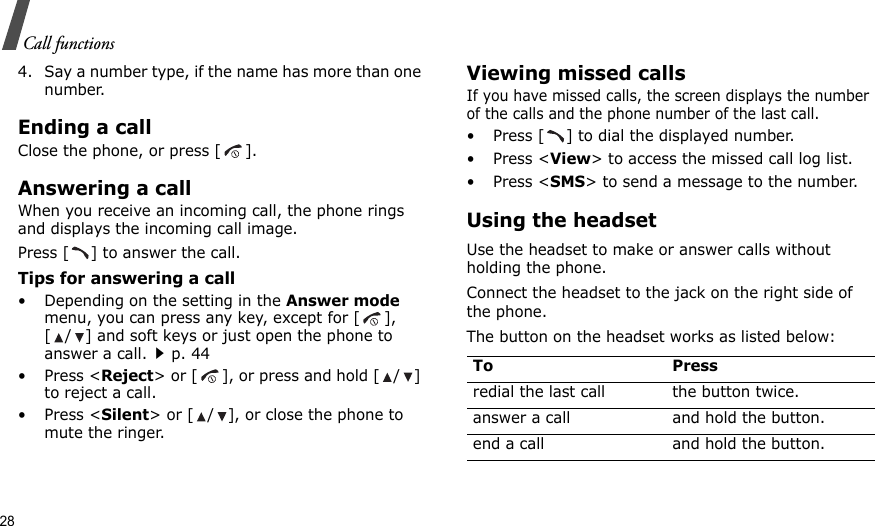 28Call functions4. Say a number type, if the name has more than one number.Ending a callClose the phone, or press [ ].Answering a callWhen you receive an incoming call, the phone rings and displays the incoming call image. Press [ ] to answer the call.Tips for answering a call• Depending on the setting in the Answer mode menu, you can press any key, except for [ ], [ / ] and soft keys or just open the phone to answer a call.p. 44•Press &lt;Reject&gt; or [ ], or press and hold [ / ] to reject a call. •Press &lt;Silent&gt; or [ / ], or close the phone to mute the ringer.Viewing missed callsIf you have missed calls, the screen displays the number of the calls and the phone number of the last call.• Press [ ] to dial the displayed number.• Press &lt;View&gt; to access the missed call log list.• Press &lt;SMS&gt; to send a message to the number.Using the headsetUse the headset to make or answer calls without holding the phone. Connect the headset to the jack on the right side of the phone. The button on the headset works as listed below:To Pressredial the last call the button twice.answer a call and hold the button.end a call and hold the button.