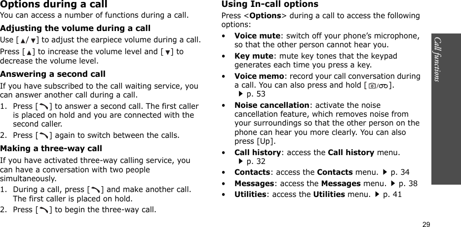 Call functions    29Options during a callYou can access a number of functions during a call.Adjusting the volume during a callUse [ / ] to adjust the earpiece volume during a call.Press [ ] to increase the volume level and [ ] to decrease the volume level.Answering a second callIf you have subscribed to the call waiting service, you can answer another call during a call.1. Press [ ] to answer a second call. The first caller is placed on hold and you are connected with the second caller.2. Press [ ] again to switch between the calls.Making a three-way callIf you have activated three-way calling service, you can have a conversation with two people simultaneously.1. During a call, press [ ] and make another call. The first caller is placed on hold.2. Press [ ] to begin the three-way call.Using In-call optionsPress &lt;Options&gt; during a call to access the following options:•Voice mute: switch off your phone’s microphone, so that the other person cannot hear you.•Key mute: mute key tones that the keypad generates each time you press a key.•Voice memo: record your call conversation during a call. You can also press and hold [ ].p. 53•Noise cancellation: activate the noise cancellation feature, which removes noise from your surroundings so that the other person on the phone can hear you more clearly. You can also press [Up].•Call history: access the Call history menu.p. 32•Contacts: access the Contacts menu.p. 34•Messages: access the Messages menu.p. 38•Utilities: access the Utilities menu.p. 41