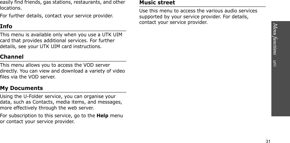 Menu functions    uni31easily find friends, gas stations, restaurants, and other locations.For further details, contact your service provider.InfoThis menu is available only when you use a UTK UIM card that provides additional services. For further details, see your UTK UIM card instructions.ChannelThis menu allows you to access the VOD server directly. You can view and download a variety of video files via the VOD server. My Documents Using the U-Folder service, you can organise your data, such as Contacts, media items, and messages,  more effectively through the web server. For subscription to this service, go to the Help menu or contact your service provider.Music streetUse this menu to access the various audio services supported by your service provider. For details, contact your service provider.