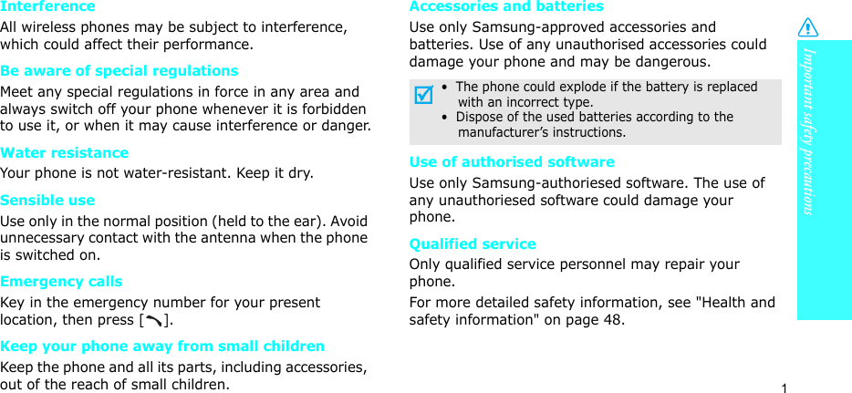 Important safety precautions1InterferenceAll wireless phones may be subject to interference, which could affect their performance.Be aware of special regulationsMeet any special regulations in force in any area and always switch off your phone whenever it is forbidden to use it, or when it may cause interference or danger.Water resistanceYour phone is not water-resistant. Keep it dry. Sensible useUse only in the normal position (held to the ear). Avoid unnecessary contact with the antenna when the phone is switched on.Emergency callsKey in the emergency number for your present location, then press []. Keep your phone away from small children Keep the phone and all its parts, including accessories, out of the reach of small children.Accessories and batteriesUse only Samsung-approved accessories and batteries. Use of any unauthorised accessories could damage your phone and may be dangerous.Use of authorised softwareUse only Samsung-authoriesed software. The use of any unauthoriesed software could damage your phone.Qualified serviceOnly qualified service personnel may repair your phone.For more detailed safety information, see &quot;Health and safety information&quot; on page 48.•  The phone could explode if the battery is replaced    with an incorrect type.•  Dispose of the used batteries according to the    manufacturer’s instructions.
