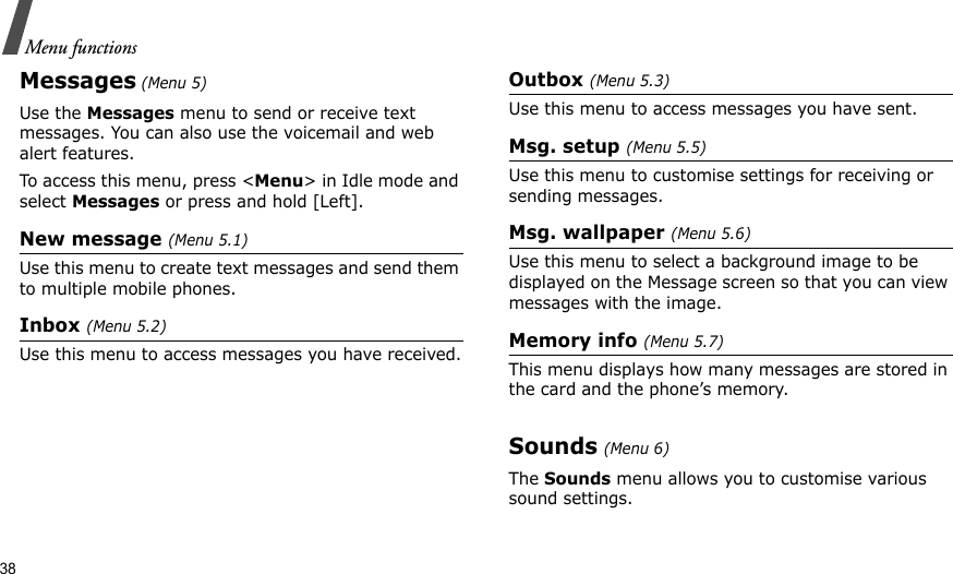 38Menu functionsMessages (Menu 5)Use the Messages menu to send or receive text messages. You can also use the voicemail and web alert features. To access this menu, press &lt;Menu&gt; in Idle mode and select Messages or press and hold [Left].New message (Menu 5.1)Use this menu to create text messages and send them to multiple mobile phones.Inbox (Menu 5.2)Use this menu to access messages you have received.Outbox (Menu 5.3)Use this menu to access messages you have sent.Msg. setup (Menu 5.5)Use this menu to customise settings for receiving or sending messages.Msg. wallpaper (Menu 5.6)Use this menu to select a background image to be displayed on the Message screen so that you can view messages with the image.Memory info (Menu 5.7)This menu displays how many messages are stored in the card and the phone’s memory.Sounds (Menu 6)The Sounds menu allows you to customise various sound settings. 