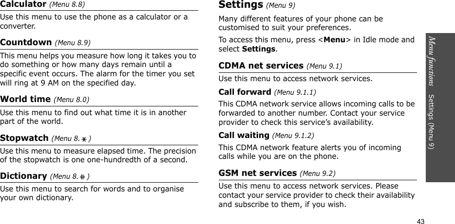 Menu functions    Settings (Menu 9)43Calculator (Menu 8.8)Use this menu to use the phone as a calculator or a converter.Countdown (Menu 8.9)This menu helps you measure how long it takes you to do something or how many days remain until a specific event occurs. The alarm for the timer you set will ring at 9 AM on the specified day.World time (Menu 8.0)Use this menu to find out what time it is in another part of the world.Stopwatch (Menu 8. )Use this menu to measure elapsed time. The precision of the stopwatch is one one-hundredth of a second.Dictionary (Menu 8. )Use this menu to search for words and to organise your own dictionary.Settings (Menu 9)Many different features of your phone can be customised to suit your preferences.To access this menu, press &lt;Menu&gt; in Idle mode and select Settings.CDMA net services (Menu 9.1)Use this menu to access network services.Call forward (Menu 9.1.1)This CDMA network service allows incoming calls to be forwarded to another number. Contact your service provider to check this service’s availability.Call waiting (Menu 9.1.2)This CDMA network feature alerts you of incoming calls while you are on the phone.GSM net services (Menu 9.2)Use this menu to access network services. Please contact your service provider to check their availability and subscribe to them, if you wish.