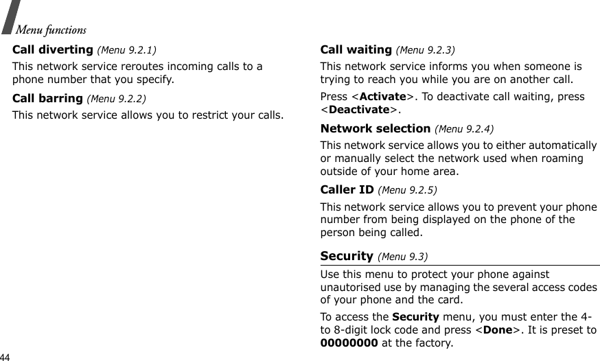 44Menu functionsCall diverting (Menu 9.2.1)This network service reroutes incoming calls to a phone number that you specify.Call barring (Menu 9.2.2)This network service allows you to restrict your calls.Call waiting (Menu 9.2.3)This network service informs you when someone is trying to reach you while you are on another call.Press &lt;Activate&gt;. To deactivate call waiting, press &lt;Deactivate&gt;.Network selection (Menu 9.2.4)This network service allows you to either automatically or manually select the network used when roaming outside of your home area. Caller ID (Menu 9.2.5)This network service allows you to prevent your phone number from being displayed on the phone of the person being called.Security (Menu 9.3)Use this menu to protect your phone against unautorised use by managing the several access codes of your phone and the card.To access the Security menu, you must enter the 4- to 8-digit lock code and press &lt;Done&gt;. It is preset to 00000000 at the factory.