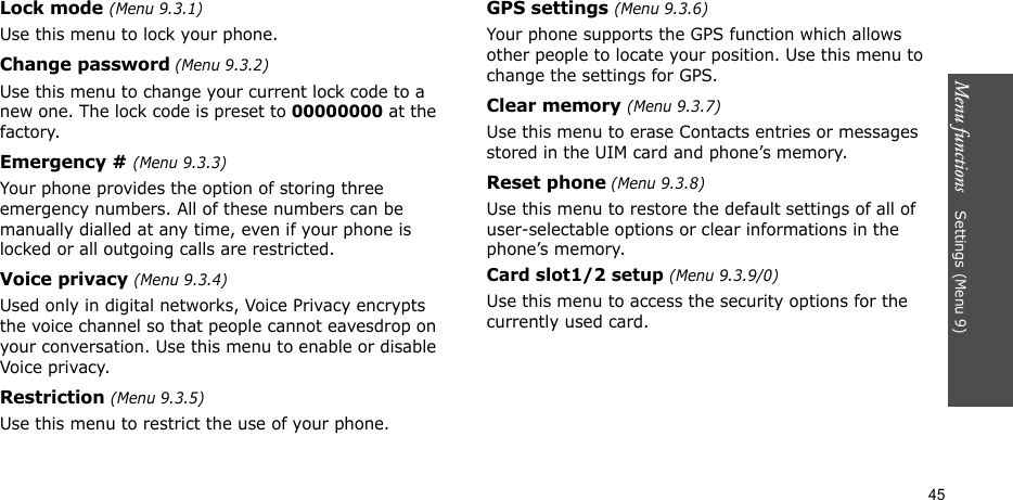 Menu functions    Settings (Menu 9)45Lock mode (Menu 9.3.1)Use this menu to lock your phone.Change password (Menu 9.3.2)Use this menu to change your current lock code to a new one. The lock code is preset to 00000000 at the factory.Emergency # (Menu 9.3.3)Your phone provides the option of storing three emergency numbers. All of these numbers can be manually dialled at any time, even if your phone is locked or all outgoing calls are restricted.Voice privacy (Menu 9.3.4)Used only in digital networks, Voice Privacy encrypts the voice channel so that people cannot eavesdrop on your conversation. Use this menu to enable or disable Voice privacy.Restriction (Menu 9.3.5)Use this menu to restrict the use of your phone. GPS settings (Menu 9.3.6)Your phone supports the GPS function which allows other people to locate your position. Use this menu to change the settings for GPS.Clear memory (Menu 9.3.7)Use this menu to erase Contacts entries or messages stored in the UIM card and phone’s memory.Reset phone (Menu 9.3.8)Use this menu to restore the default settings of all of user-selectable options or clear informations in the phone’s memory.Card slot1/2 setup (Menu 9.3.9/0)Use this menu to access the security options for the currently used card.