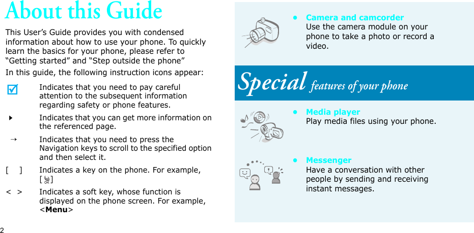 2About this GuideThis User’s Guide provides you with condensed information about how to use your phone. To quickly learn the basics for your phone, please refer to “Getting started” and “Step outside the phone” In this guide, the following instruction icons appear:Indicates that you need to pay careful attention to the subsequent information regarding safety or phone features.Indicates that you can get more information on the referenced page.  →Indicates that you need to press the Navigation keys to scroll to the specified option and then select it.[    ] Indicates a key on the phone. For example, []&lt;  &gt; Indicates a soft key, whose function is displayed on the phone screen. For example, &lt;Menu&gt;• Camera and camcorderUse the camera module on your phone to take a photo or record a video.Special features of your phone•Media playerPlay media files using your phone.• MessengerHave a conversation with other people by sending and receiving instant messages.