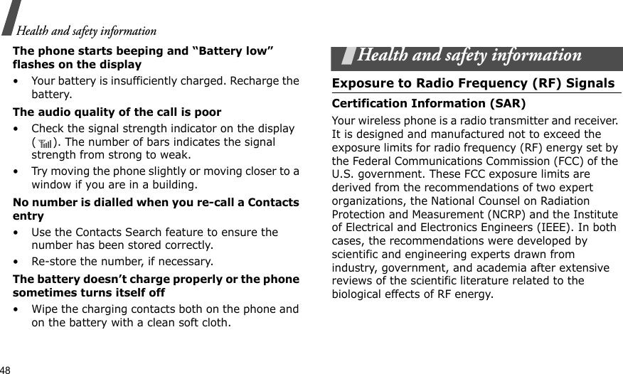48Health and safety informationThe phone starts beeping and “Battery low” flashes on the display• Your battery is insufficiently charged. Recharge the battery.The audio quality of the call is poor• Check the signal strength indicator on the display ( ). The number of bars indicates the signal strength from strong to weak.• Try moving the phone slightly or moving closer to a window if you are in a building.No number is dialled when you re-call a Contacts entry• Use the Contacts Search feature to ensure the number has been stored correctly.• Re-store the number, if necessary.The battery doesn’t charge properly or the phone sometimes turns itself off• Wipe the charging contacts both on the phone and on the battery with a clean soft cloth.Health and safety informationExposure to Radio Frequency (RF) SignalsCertification Information (SAR)Your wireless phone is a radio transmitter and receiver. It is designed and manufactured not to exceed the exposure limits for radio frequency (RF) energy set by the Federal Communications Commission (FCC) of the U.S. government. These FCC exposure limits are derived from the recommendations of two expert organizations, the National Counsel on Radiation Protection and Measurement (NCRP) and the Institute of Electrical and Electronics Engineers (IEEE). In both cases, the recommendations were developed by scientific and engineering experts drawn from industry, government, and academia after extensive reviews of the scientific literature related to the biological effects of RF energy.