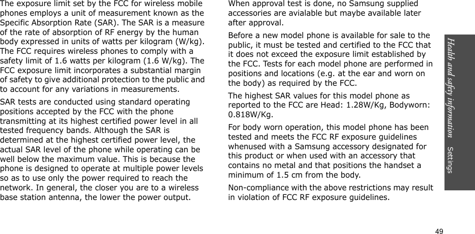 Health and safety information    Settings 49The exposure limit set by the FCC for wireless mobile phones employs a unit of measurement known as the Specific Absorption Rate (SAR). The SAR is a measure of the rate of absorption of RF energy by the human body expressed in units of watts per kilogram (W/kg). The FCC requires wireless phones to comply with a safety limit of 1.6 watts per kilogram (1.6 W/kg). The FCC exposure limit incorporates a substantial margin of safety to give additional protection to the public and to account for any variations in measurements.SAR tests are conducted using standard operating positions accepted by the FCC with the phone transmitting at its highest certified power level in all tested frequency bands. Although the SAR is determined at the highest certified power level, the actual SAR level of the phone while operating can be well below the maximum value. This is because the phone is designed to operate at multiple power levels so as to use only the power required to reach the network. In general, the closer you are to a wireless base station antenna, the lower the power output.When approval test is done, no Samsung supplied accessories are avialable but maybe available later after approval.Before a new model phone is available for sale to the public, it must be tested and certified to the FCC that it does not exceed the exposure limit established by the FCC. Tests for each model phone are performed in positions and locations (e.g. at the ear and worn on the body) as required by the FCC.  The highest SAR values for this model phone as reported to the FCC are Head: 1.28W/Kg, Bodyworn: 0.818W/Kg.For body worn operation, this model phone has been tested and meets the FCC RF exposure guidelines whenused with a Samsung accessory designated for this product or when used with an accessory that contains no metal and that positions the handset a minimum of 1.5 cm from the body. Non-compliance with the above restrictions may result in violation of FCC RF exposure guidelines.