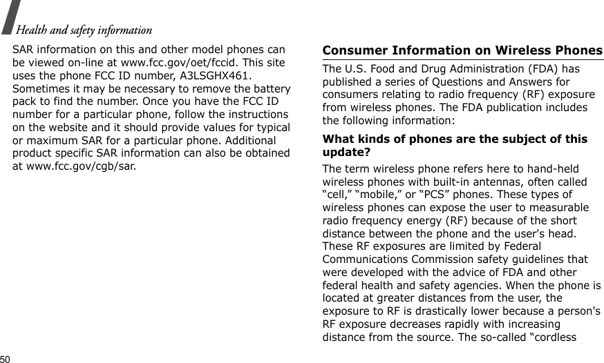 50Health and safety informationSAR information on this and other model phones can be viewed on-line at www.fcc.gov/oet/fccid. This site uses the phone FCC ID number, A3LSGHX461. Sometimes it may be necessary to remove the battery pack to find the number. Once you have the FCC ID number for a particular phone, follow the instructions on the website and it should provide values for typical or maximum SAR for a particular phone. Additional product specific SAR information can also be obtained at www.fcc.gov/cgb/sar.Consumer Information on Wireless PhonesThe U.S. Food and Drug Administration (FDA) has published a series of Questions and Answers for consumers relating to radio frequency (RF) exposure from wireless phones. The FDA publication includes the following information:What kinds of phones are the subject of this update?The term wireless phone refers here to hand-held wireless phones with built-in antennas, often called “cell,” “mobile,” or “PCS” phones. These types of wireless phones can expose the user to measurable radio frequency energy (RF) because of the short distance between the phone and the user&apos;s head. These RF exposures are limited by Federal Communications Commission safety guidelines that were developed with the advice of FDA and other federal health and safety agencies. When the phone is located at greater distances from the user, the exposure to RF is drastically lower because a person&apos;s RF exposure decreases rapidly with increasing distance from the source. The so-called “cordless 