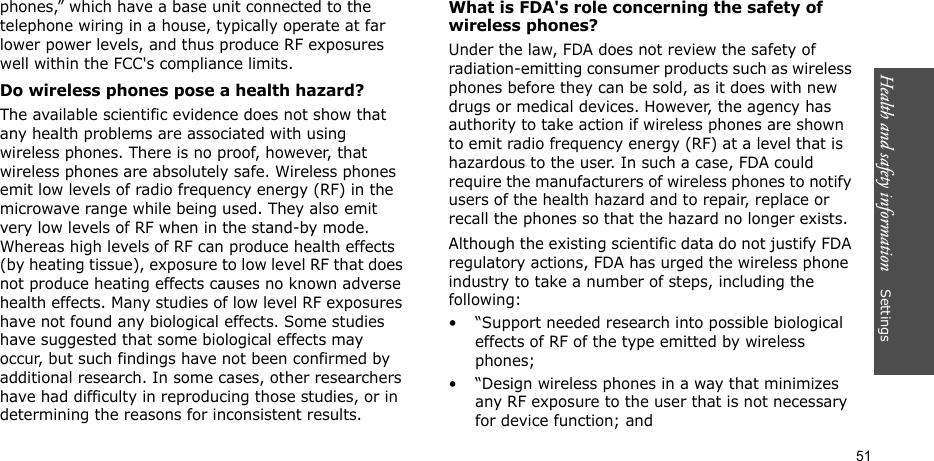 Health and safety information    Settings 51phones,” which have a base unit connected to the telephone wiring in a house, typically operate at far lower power levels, and thus produce RF exposures well within the FCC&apos;s compliance limits.Do wireless phones pose a health hazard?The available scientific evidence does not show that any health problems are associated with using wireless phones. There is no proof, however, that wireless phones are absolutely safe. Wireless phones emit low levels of radio frequency energy (RF) in the microwave range while being used. They also emit very low levels of RF when in the stand-by mode. Whereas high levels of RF can produce health effects (by heating tissue), exposure to low level RF that does not produce heating effects causes no known adverse health effects. Many studies of low level RF exposures have not found any biological effects. Some studies have suggested that some biological effects may occur, but such findings have not been confirmed by additional research. In some cases, other researchers have had difficulty in reproducing those studies, or in determining the reasons for inconsistent results.What is FDA&apos;s role concerning the safety of wireless phones?Under the law, FDA does not review the safety of radiation-emitting consumer products such as wireless phones before they can be sold, as it does with new drugs or medical devices. However, the agency has authority to take action if wireless phones are shown to emit radio frequency energy (RF) at a level that is hazardous to the user. In such a case, FDA could require the manufacturers of wireless phones to notify users of the health hazard and to repair, replace or recall the phones so that the hazard no longer exists.Although the existing scientific data do not justify FDA regulatory actions, FDA has urged the wireless phone industry to take a number of steps, including the following:• “Support needed research into possible biological effects of RF of the type emitted by wireless phones;• “Design wireless phones in a way that minimizes any RF exposure to the user that is not necessary for device function; and