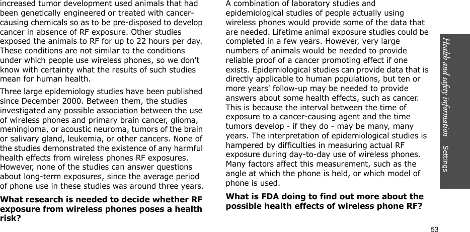 Health and safety information    Settings 53increased tumor development used animals that had been genetically engineered or treated with cancer-causing chemicals so as to be pre-disposed to develop cancer in absence of RF exposure. Other studies exposed the animals to RF for up to 22 hours per day. These conditions are not similar to the conditions under which people use wireless phones, so we don&apos;t know with certainty what the results of such studies mean for human health.Three large epidemiology studies have been published since December 2000. Between them, the studies investigated any possible association between the use of wireless phones and primary brain cancer, glioma, meningioma, or acoustic neuroma, tumors of the brain or salivary gland, leukemia, or other cancers. None of the studies demonstrated the existence of any harmful health effects from wireless phones RF exposures. However, none of the studies can answer questions about long-term exposures, since the average period of phone use in these studies was around three years.What research is needed to decide whether RF exposure from wireless phones poses a health risk?A combination of laboratory studies and epidemiological studies of people actually using wireless phones would provide some of the data that are needed. Lifetime animal exposure studies could be completed in a few years. However, very large numbers of animals would be needed to provide reliable proof of a cancer promoting effect if one exists. Epidemiological studies can provide data that is directly applicable to human populations, but ten or more years&apos; follow-up may be needed to provide answers about some health effects, such as cancer. This is because the interval between the time of exposure to a cancer-causing agent and the time tumors develop - if they do - may be many, many years. The interpretation of epidemiological studies is hampered by difficulties in measuring actual RF exposure during day-to-day use of wireless phones. Many factors affect this measurement, such as the angle at which the phone is held, or which model of phone is used.What is FDA doing to find out more about the possible health effects of wireless phone RF?