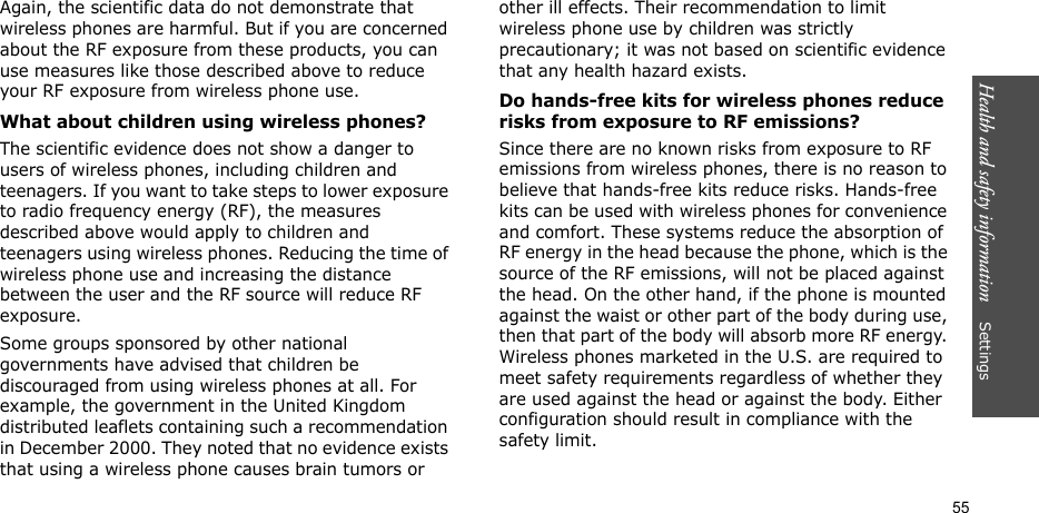 Health and safety information    Settings 55Again, the scientific data do not demonstrate that wireless phones are harmful. But if you are concerned about the RF exposure from these products, you can use measures like those described above to reduce your RF exposure from wireless phone use.What about children using wireless phones?The scientific evidence does not show a danger to users of wireless phones, including children and teenagers. If you want to take steps to lower exposure to radio frequency energy (RF), the measures described above would apply to children and teenagers using wireless phones. Reducing the time of wireless phone use and increasing the distance between the user and the RF source will reduce RF exposure.Some groups sponsored by other national governments have advised that children be discouraged from using wireless phones at all. For example, the government in the United Kingdom distributed leaflets containing such a recommendation in December 2000. They noted that no evidence exists that using a wireless phone causes brain tumors or other ill effects. Their recommendation to limit wireless phone use by children was strictly precautionary; it was not based on scientific evidence that any health hazard exists. Do hands-free kits for wireless phones reduce risks from exposure to RF emissions?Since there are no known risks from exposure to RF emissions from wireless phones, there is no reason to believe that hands-free kits reduce risks. Hands-free kits can be used with wireless phones for convenience and comfort. These systems reduce the absorption of RF energy in the head because the phone, which is the source of the RF emissions, will not be placed against the head. On the other hand, if the phone is mounted against the waist or other part of the body during use, then that part of the body will absorb more RF energy. Wireless phones marketed in the U.S. are required to meet safety requirements regardless of whether they are used against the head or against the body. Either configuration should result in compliance with the safety limit.