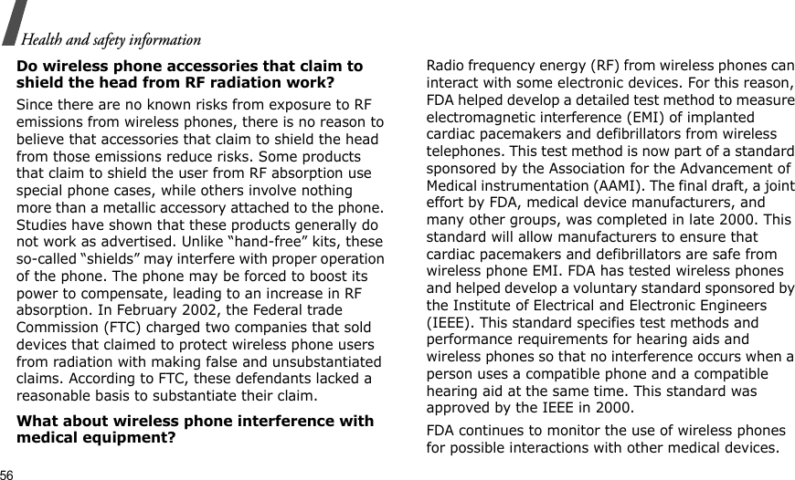 56Health and safety informationDo wireless phone accessories that claim to shield the head from RF radiation work?Since there are no known risks from exposure to RF emissions from wireless phones, there is no reason to believe that accessories that claim to shield the head from those emissions reduce risks. Some products that claim to shield the user from RF absorption use special phone cases, while others involve nothing more than a metallic accessory attached to the phone. Studies have shown that these products generally do not work as advertised. Unlike “hand-free” kits, these so-called “shields” may interfere with proper operation of the phone. The phone may be forced to boost its power to compensate, leading to an increase in RF absorption. In February 2002, the Federal trade Commission (FTC) charged two companies that sold devices that claimed to protect wireless phone users from radiation with making false and unsubstantiated claims. According to FTC, these defendants lacked a reasonable basis to substantiate their claim.What about wireless phone interference with medical equipment?Radio frequency energy (RF) from wireless phones can interact with some electronic devices. For this reason, FDA helped develop a detailed test method to measure electromagnetic interference (EMI) of implanted cardiac pacemakers and defibrillators from wireless telephones. This test method is now part of a standard sponsored by the Association for the Advancement of Medical instrumentation (AAMI). The final draft, a joint effort by FDA, medical device manufacturers, and many other groups, was completed in late 2000. This standard will allow manufacturers to ensure that cardiac pacemakers and defibrillators are safe from wireless phone EMI. FDA has tested wireless phones and helped develop a voluntary standard sponsored by the Institute of Electrical and Electronic Engineers (IEEE). This standard specifies test methods and performance requirements for hearing aids and wireless phones so that no interference occurs when a person uses a compatible phone and a compatible hearing aid at the same time. This standard was approved by the IEEE in 2000.FDA continues to monitor the use of wireless phones for possible interactions with other medical devices. 