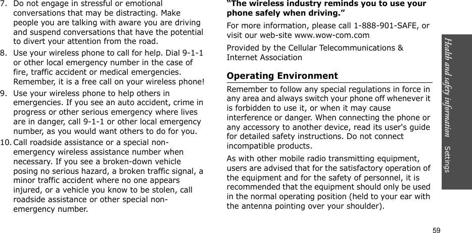 Health and safety information    Settings 597. Do not engage in stressful or emotional conversations that may be distracting. Make people you are talking with aware you are driving and suspend conversations that have the potential to divert your attention from the road.8. Use your wireless phone to call for help. Dial 9-1-1 or other local emergency number in the case of fire, traffic accident or medical emergencies. Remember, it is a free call on your wireless phone!9. Use your wireless phone to help others in emergencies. If you see an auto accident, crime in progress or other serious emergency where lives are in danger, call 9-1-1 or other local emergency number, as you would want others to do for you.10. Call roadside assistance or a special non-emergency wireless assistance number when necessary. If you see a broken-down vehicle posing no serious hazard, a broken traffic signal, a minor traffic accident where no one appears injured, or a vehicle you know to be stolen, call roadside assistance or other special non-emergency number.“The wireless industry reminds you to use your phone safely when driving.”For more information, please call 1-888-901-SAFE, or visit our web-site www.wow-com.comProvided by the Cellular Telecommunications &amp; Internet AssociationOperating EnvironmentRemember to follow any special regulations in force in any area and always switch your phone off whenever it is forbidden to use it, or when it may cause interference or danger. When connecting the phone or any accessory to another device, read its user&apos;s guide for detailed safety instructions. Do not connect incompatible products.As with other mobile radio transmitting equipment, users are advised that for the satisfactory operation of the equipment and for the safety of personnel, it is recommended that the equipment should only be used in the normal operating position (held to your ear with the antenna pointing over your shoulder).