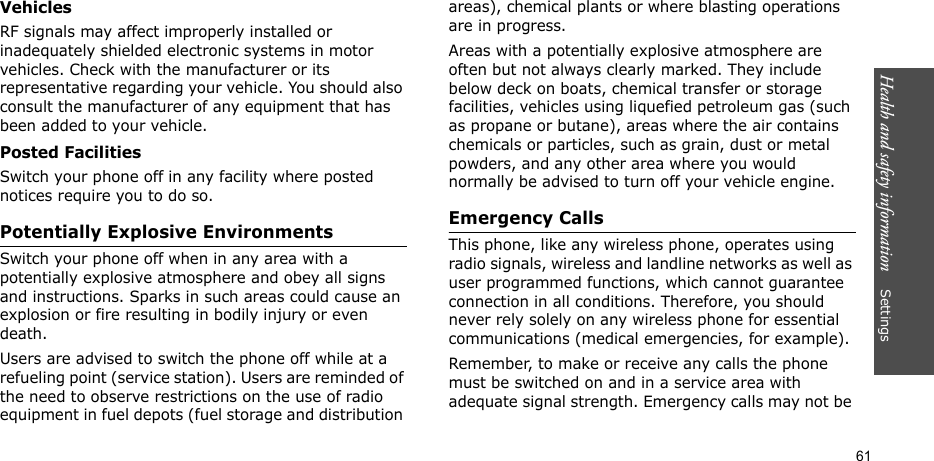 Health and safety information    Settings 61VehiclesRF signals may affect improperly installed or inadequately shielded electronic systems in motor vehicles. Check with the manufacturer or its representative regarding your vehicle. You should also consult the manufacturer of any equipment that has been added to your vehicle.Posted FacilitiesSwitch your phone off in any facility where posted notices require you to do so.Potentially Explosive EnvironmentsSwitch your phone off when in any area with a potentially explosive atmosphere and obey all signs and instructions. Sparks in such areas could cause an explosion or fire resulting in bodily injury or even death.Users are advised to switch the phone off while at a refueling point (service station). Users are reminded of the need to observe restrictions on the use of radio equipment in fuel depots (fuel storage and distribution areas), chemical plants or where blasting operations are in progress.Areas with a potentially explosive atmosphere are often but not always clearly marked. They include below deck on boats, chemical transfer or storage facilities, vehicles using liquefied petroleum gas (such as propane or butane), areas where the air contains chemicals or particles, such as grain, dust or metal powders, and any other area where you would normally be advised to turn off your vehicle engine.Emergency CallsThis phone, like any wireless phone, operates using radio signals, wireless and landline networks as well as user programmed functions, which cannot guarantee connection in all conditions. Therefore, you should never rely solely on any wireless phone for essential communications (medical emergencies, for example).Remember, to make or receive any calls the phone must be switched on and in a service area with adequate signal strength. Emergency calls may not be 
