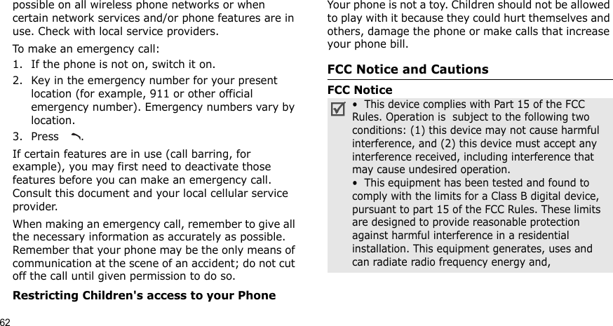 62possible on all wireless phone networks or when certain network services and/or phone features are in use. Check with local service providers.To make an emergency call:1. If the phone is not on, switch it on.2. Key in the emergency number for your present location (for example, 911 or other official emergency number). Emergency numbers vary by location.3. Press .If certain features are in use (call barring, for example), you may first need to deactivate those features before you can make an emergency call. Consult this document and your local cellular service provider.When making an emergency call, remember to give all the necessary information as accurately as possible. Remember that your phone may be the only means of communication at the scene of an accident; do not cut off the call until given permission to do so.Restricting Children&apos;s access to your PhoneYour phone is not a toy. Children should not be allowed to play with it because they could hurt themselves and others, damage the phone or make calls that increase your phone bill.FCC Notice and CautionsFCC Notice•  This device complies with Part 15 of the FCC Rules. Operation is  subject to the following two conditions: (1) this device may not cause harmful interference, and (2) this device must accept any interference received, including interference that may cause undesired operation.•  This equipment has been tested and found to comply with the limits for a Class B digital device, pursuant to part 15 of the FCC Rules. These limits are designed to provide reasonable protection against harmful interference in a residential installation. This equipment generates, uses and can radiate radio frequency energy and,