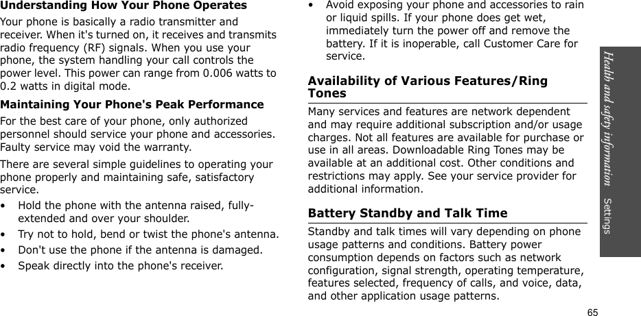 Health and safety information    Settings 65Understanding How Your Phone OperatesYour phone is basically a radio transmitter and receiver. When it&apos;s turned on, it receives and transmits radio frequency (RF) signals. When you use your phone, the system handling your call controls the power level. This power can range from 0.006 watts to 0.2 watts in digital mode.Maintaining Your Phone&apos;s Peak PerformanceFor the best care of your phone, only authorized personnel should service your phone and accessories. Faulty service may void the warranty.There are several simple guidelines to operating your phone properly and maintaining safe, satisfactory service.• Hold the phone with the antenna raised, fully-extended and over your shoulder.• Try not to hold, bend or twist the phone&apos;s antenna.• Don&apos;t use the phone if the antenna is damaged.• Speak directly into the phone&apos;s receiver.• Avoid exposing your phone and accessories to rain or liquid spills. If your phone does get wet, immediately turn the power off and remove the battery. If it is inoperable, call Customer Care for service.Availability of Various Features/Ring TonesMany services and features are network dependent and may require additional subscription and/or usage charges. Not all features are available for purchase or use in all areas. Downloadable Ring Tones may be available at an additional cost. Other conditions and restrictions may apply. See your service provider for additional information.Battery Standby and Talk TimeStandby and talk times will vary depending on phone usage patterns and conditions. Battery power consumption depends on factors such as network configuration, signal strength, operating temperature, features selected, frequency of calls, and voice, data, and other application usage patterns. 