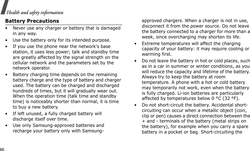 66Health and safety informationBattery Precautions• Never use any charger or battery that is damaged in any way.• Use the battery only for its intended purpose.• If you use the phone near the network&apos;s base station, it uses less power; talk and standby time are greatly affected by the signal strength on the cellular network and the parameters set by the network operator.• Battery charging time depends on the remaining battery charge and the type of battery and charger used. The battery can be charged and discharged hundreds of times, but it will gradually wear out. When the operation time (talk time and standby time) is noticeably shorter than normal, it is time to buy a new battery.• If left unused, a fully charged battery will discharge itself over time.• Use only Samsung-approved batteries and recharge your battery only with Samsung-approved chargers. When a charger is not in use, disconnect it from the power source. Do not leave the battery connected to a charger for more than a week, since overcharging may shorten its life.• Extreme temperatures will affect the charging capacity of your battery: it may require cooling or warming first.• Do not leave the battery in hot or cold places, such as in a car in summer or winter conditions, as you will reduce the capacity and lifetime of the battery. Always try to keep the battery at room temperature. A phone with a hot or cold battery may temporarily not work, even when the battery is fully charged. Li-ion batteries are particularly affected by temperatures below 0 °C (32 °F).• Do not short-circuit the battery. Accidental short- circuiting can occur when a metallic object (coin, clip or pen) causes a direct connection between the + and - terminals of the battery (metal strips on the battery), for example when you carry a spare battery in a pocket or bag. Short-circuiting the 