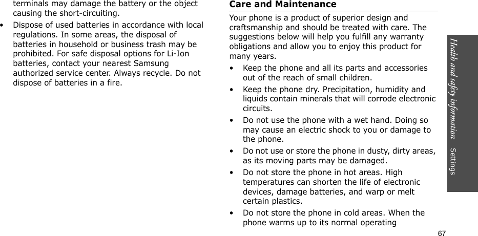 Health and safety information    Settings 67terminals may damage the battery or the object causing the short-circuiting.• Dispose of used batteries in accordance with local regulations. In some areas, the disposal of batteries in household or business trash may be prohibited. For safe disposal options for Li-Ion batteries, contact your nearest Samsung authorized service center. Always recycle. Do not dispose of batteries in a fire.Care and MaintenanceYour phone is a product of superior design and craftsmanship and should be treated with care. The suggestions below will help you fulfill any warranty obligations and allow you to enjoy this product for many years.• Keep the phone and all its parts and accessories out of the reach of small children.• Keep the phone dry. Precipitation, humidity and liquids contain minerals that will corrode electronic circuits.• Do not use the phone with a wet hand. Doing so may cause an electric shock to you or damage to the phone.• Do not use or store the phone in dusty, dirty areas, as its moving parts may be damaged.• Do not store the phone in hot areas. High temperatures can shorten the life of electronic devices, damage batteries, and warp or melt certain plastics.• Do not store the phone in cold areas. When the phone warms up to its normal operating 