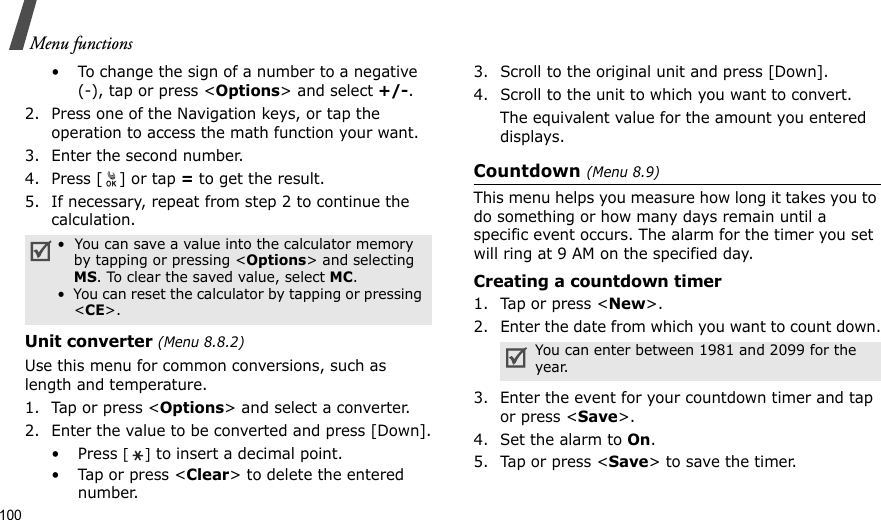 100Menu functions• To change the sign of a number to a negative(-), tap or press &lt;Options&gt; and select +/-.2. Press one of the Navigation keys, or tap the operation to access the math function your want.3. Enter the second number. 4. Press [ ] or tap = to get the result. 5. If necessary, repeat from step 2 to continue the calculation.Unit converter (Menu 8.8.2)Use this menu for common conversions, such as length and temperature.1. Tap or press &lt;Options&gt; and select a converter.2. Enter the value to be converted and press [Down].•Press [] to insert a decimal point.•Tap or press &lt;Clear&gt; to delete the entered number.3. Scroll to the original unit and press [Down].4. Scroll to the unit to which you want to convert.The equivalent value for the amount you entered displays.Countdown (Menu 8.9)This menu helps you measure how long it takes you to do something or how many days remain until a specific event occurs. The alarm for the timer you set will ring at 9 AM on the specified day.Creating a countdown timer1. Tap or press &lt;New&gt;. 2. Enter the date from which you want to count down.3. Enter the event for your countdown timer and tap or press &lt;Save&gt;.4. Set the alarm to On.5. Tap or press &lt;Save&gt; to save the timer.•  You can save a value into the calculator memory by tapping or pressing &lt;Options&gt; and selecting MS. To clear the saved value, select MC.•  You can reset the calculator by tapping or pressing &lt;CE&gt;.You can enter between 1981 and 2099 for the year.