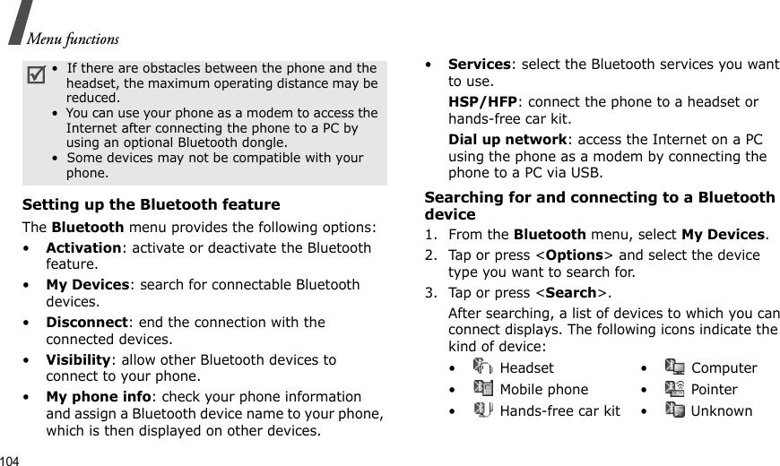 104Menu functionsSetting up the Bluetooth featureThe Bluetooth menu provides the following options:•Activation: activate or deactivate the Bluetooth feature.•My Devices: search for connectable Bluetooth devices.•Disconnect: end the connection with the connected devices.•Visibility: allow other Bluetooth devices to connect to your phone.•My phone info: check your phone information and assign a Bluetooth device name to your phone, which is then displayed on other devices.•Services: select the Bluetooth services you want to use.HSP/HFP: connect the phone to a headset or hands-free car kit. Dial up network: access the Internet on a PC using the phone as a modem by connecting the phone to a PC via USB.Searching for and connecting to a Bluetooth device1. From the Bluetooth menu, select My Devices.2. Tap or press &lt;Options&gt; and select the device type you want to search for.3. Tap or press &lt;Search&gt;.After searching, a list of devices to which you can connect displays. The following icons indicate the kind of device:•  If there are obstacles between the phone and the headset, the maximum operating distance may be reduced.•  You can use your phone as a modem to access the Internet after connecting the phone to a PC by using an optional Bluetooth dongle.•  Some devices may not be compatible with your phone.• Headset • Computer•  Mobile phone •  Pointer•  Hands-free car kit •  Unknown