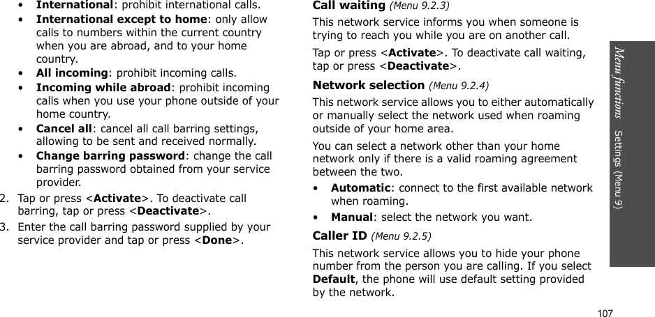 107Menu functions    Settings (Menu 9)•International: prohibit international calls.•International except to home: only allow calls to numbers within the current country when you are abroad, and to your home country.•All incoming: prohibit incoming calls.•Incoming while abroad: prohibit incoming calls when you use your phone outside of your home country.•Cancel all: cancel all call barring settings, allowing to be sent and received normally.•Change barring password: change the call barring password obtained from your service provider.2. Tap or press &lt;Activate&gt;. To deactivate call barring, tap or press &lt;Deactivate&gt;.3. Enter the call barring password supplied by your service provider and tap or press &lt;Done&gt;.Call waiting (Menu 9.2.3)This network service informs you when someone is trying to reach you while you are on another call.Tap or press &lt;Activate&gt;. To deactivate call waiting, tap or press &lt;Deactivate&gt;.Network selection (Menu 9.2.4)This network service allows you to either automatically or manually select the network used when roaming outside of your home area. You can select a network other than your home network only if there is a valid roaming agreement between the two.•Automatic: connect to the first available network when roaming.•Manual: select the network you want.Caller ID (Menu 9.2.5)This network service allows you to hide your phone number from the person you are calling. If you select Default, the phone will use default setting provided by the network.
