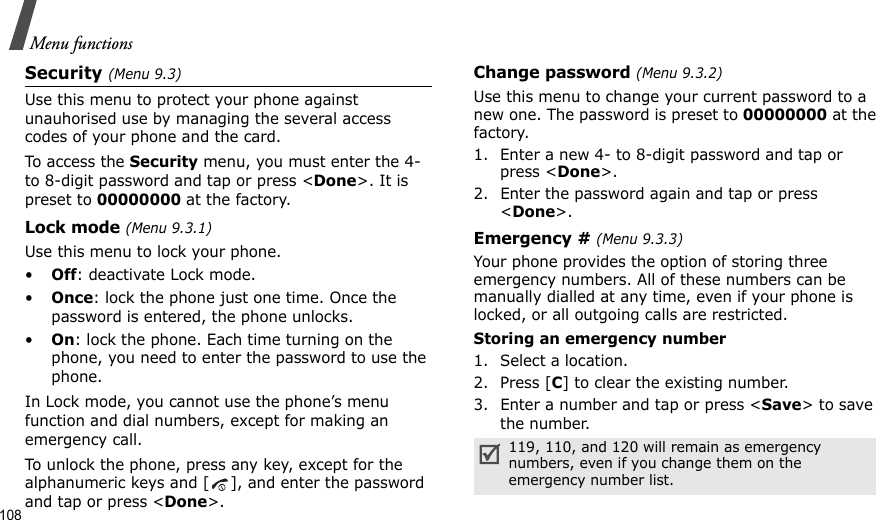 108Menu functionsSecurity (Menu 9.3)Use this menu to protect your phone against unauhorised use by managing the several access codes of your phone and the card.To access the Security menu, you must enter the 4- to 8-digit password and tap or press &lt;Done&gt;. It is preset to 00000000 at the factory.Lock mode (Menu 9.3.1)Use this menu to lock your phone.•Off: deactivate Lock mode.•Once: lock the phone just one time. Once the password is entered, the phone unlocks.•On: lock the phone. Each time turning on the phone, you need to enter the password to use the phone.In Lock mode, you cannot use the phone’s menu function and dial numbers, except for making an emergency call.To unlock the phone, press any key, except for the alphanumeric keys and [ ], and enter the password and tap or press &lt;Done&gt;.Change password (Menu 9.3.2)Use this menu to change your current password to a new one. The password is preset to 00000000 at the factory.1. Enter a new 4- to 8-digit password and tap or press &lt;Done&gt;.2. Enter the password again and tap or press &lt;Done&gt;. Emergency # (Menu 9.3.3)Your phone provides the option of storing three emergency numbers. All of these numbers can be manually dialled at any time, even if your phone is locked, or all outgoing calls are restricted.Storing an emergency number1. Select a location.2. Press [C] to clear the existing number.3. Enter a number and tap or press &lt;Save&gt; to save the number. 119, 110, and 120 will remain as emergency numbers, even if you change them on the emergency number list.