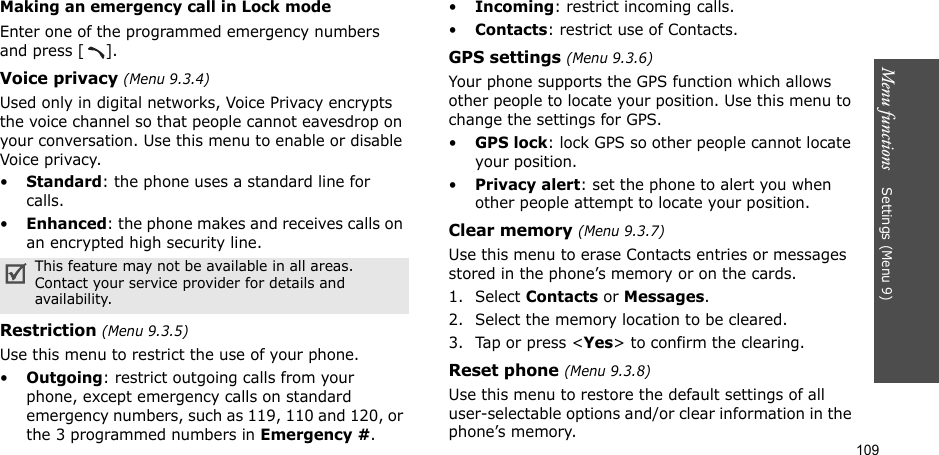 109Menu functions    Settings (Menu 9)Making an emergency call in Lock modeEnter one of the programmed emergency numbers and press [ ]. Voice privacy (Menu 9.3.4)Used only in digital networks, Voice Privacy encrypts the voice channel so that people cannot eavesdrop on your conversation. Use this menu to enable or disable Voice privacy.•Standard: the phone uses a standard line for calls.•Enhanced: the phone makes and receives calls on an encrypted high security line.Restriction (Menu 9.3.5)Use this menu to restrict the use of your phone. •Outgoing: restrict outgoing calls from your phone, except emergency calls on standard emergency numbers, such as 119, 110 and 120, or the 3 programmed numbers in Emergency #. •Incoming: restrict incoming calls.•Contacts: restrict use of Contacts. GPS settings (Menu 9.3.6)Your phone supports the GPS function which allows other people to locate your position. Use this menu to change the settings for GPS. •GPS lock: lock GPS so other people cannot locate your position.•Privacy alert: set the phone to alert you when other people attempt to locate your position.Clear memory (Menu 9.3.7)Use this menu to erase Contacts entries or messages stored in the phone’s memory or on the cards.1. Select Contacts or Messages.2. Select the memory location to be cleared.3. Tap or press &lt;Yes&gt; to confirm the clearing.Reset phone (Menu 9.3.8)Use this menu to restore the default settings of all user-selectable options and/or clear information in the phone’s memory.This feature may not be available in all areas. Contact your service provider for details and availability.