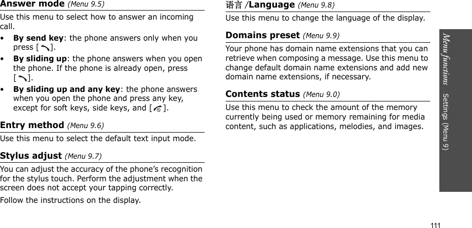 111Menu functions    Settings (Menu 9)Answer mode (Menu 9.5)Use this menu to select how to answer an incoming call.•By send key: the phone answers only when you press [ ].•By sliding up: the phone answers when you open the phone. If the phone is already open, press [].•By sliding up and any key: the phone answers when you open the phone and press any key, except for soft keys, side keys, and [ ].Entry method (Menu 9.6)Use this menu to select the default text input mode.Stylus adjust (Menu 9.7)You can adjust the accuracy of the phone’s recognition for the stylus touch. Perform the adjustment when the screen does not accept your tapping correctly. Follow the instructions on the display.语言 /Language (Menu 9.8)Use this menu to change the language of the display.Domains preset (Menu 9.9)Your phone has domain name extensions that you can retrieve when composing a message. Use this menu to change default domain name extensions and add new domain name extensions, if necessary. Contents status (Menu 9.0)Use this menu to check the amount of the memory currently being used or memory remaining for media content, such as applications, melodies, and images.
