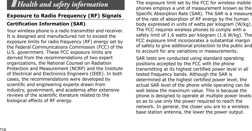 114Health and safety informationExposure to Radio Frequency (RF) SignalsCertification Information (SAR)Your wireless phone is a radio transmitter and receiver. It is designed and manufactured not to exceed the exposure limits for radio frequency (RF) energy set by the Federal Communications Commission (FCC) of the U.S. government. These FCC exposure limits are derived from the recommendations of two expert organizations, the National Counsel on Radiation Protection and Measurement (NCRP) and the Institute of Electrical and Electronics Engineers (IEEE). In both cases, the recommendations were developed by scientific and engineering experts drawn from industry, government, and academia after extensive reviews of the scientific literature related to the biological effects of RF energy.The exposure limit set by the FCC for wireless mobile phones employs a unit of measurement known as the Specific Absorption Rate (SAR). The SAR is a measure of the rate of absorption of RF energy by the human body expressed in units of watts per kilogram (W/kg). The FCC requires wireless phones to comply with a safety limit of 1.6 watts per kilogram (1.6 W/kg). The FCC exposure limit incorporates a substantial margin of safety to give additional protection to the public and to account for any variations in measurements.SAR tests are conducted using standard operating positions accepted by the FCC with the phone transmitting at its highest certified power level in all tested frequency bands. Although the SAR is determined at the highest certified power level, the actual SAR level of the phone while operating can be well below the maximum value. This is because the phone is designed to operate at multiple power levels so as to use only the power required to reach the network. In general, the closer you are to a wireless base station antenna, the lower the power output.
