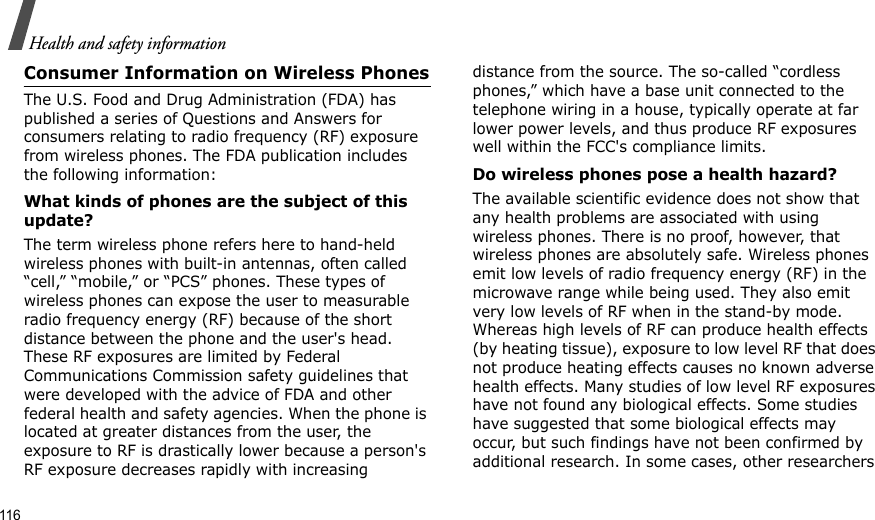 116Health and safety informationConsumer Information on Wireless PhonesThe U.S. Food and Drug Administration (FDA) has published a series of Questions and Answers for consumers relating to radio frequency (RF) exposure from wireless phones. The FDA publication includes the following information:What kinds of phones are the subject of this update?The term wireless phone refers here to hand-held wireless phones with built-in antennas, often called “cell,” “mobile,” or “PCS” phones. These types of wireless phones can expose the user to measurable radio frequency energy (RF) because of the short distance between the phone and the user&apos;s head. These RF exposures are limited by Federal Communications Commission safety guidelines that were developed with the advice of FDA and other federal health and safety agencies. When the phone is located at greater distances from the user, the exposure to RF is drastically lower because a person&apos;s RF exposure decreases rapidly with increasing distance from the source. The so-called “cordless phones,” which have a base unit connected to the telephone wiring in a house, typically operate at far lower power levels, and thus produce RF exposures well within the FCC&apos;s compliance limits.Do wireless phones pose a health hazard?The available scientific evidence does not show that any health problems are associated with using wireless phones. There is no proof, however, that wireless phones are absolutely safe. Wireless phones emit low levels of radio frequency energy (RF) in the microwave range while being used. They also emit very low levels of RF when in the stand-by mode. Whereas high levels of RF can produce health effects (by heating tissue), exposure to low level RF that does not produce heating effects causes no known adverse health effects. Many studies of low level RF exposures have not found any biological effects. Some studies have suggested that some biological effects may occur, but such findings have not been confirmed by additional research. In some cases, other researchers 