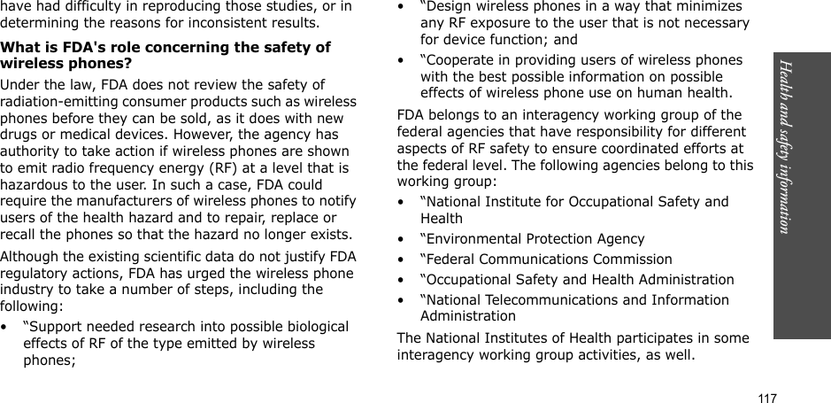117Health and safety informationhave had difficulty in reproducing those studies, or in determining the reasons for inconsistent results.What is FDA&apos;s role concerning the safety of wireless phones?Under the law, FDA does not review the safety of radiation-emitting consumer products such as wireless phones before they can be sold, as it does with new drugs or medical devices. However, the agency has authority to take action if wireless phones are shown to emit radio frequency energy (RF) at a level that is hazardous to the user. In such a case, FDA could require the manufacturers of wireless phones to notify users of the health hazard and to repair, replace or recall the phones so that the hazard no longer exists.Although the existing scientific data do not justify FDA regulatory actions, FDA has urged the wireless phone industry to take a number of steps, including the following:• “Support needed research into possible biological effects of RF of the type emitted by wireless phones;• “Design wireless phones in a way that minimizes any RF exposure to the user that is not necessary for device function; and• “Cooperate in providing users of wireless phones with the best possible information on possible effects of wireless phone use on human health.FDA belongs to an interagency working group of the federal agencies that have responsibility for different aspects of RF safety to ensure coordinated efforts at the federal level. The following agencies belong to this working group:• “National Institute for Occupational Safety and Health• “Environmental Protection Agency• “Federal Communications Commission• “Occupational Safety and Health Administration• “National Telecommunications and Information AdministrationThe National Institutes of Health participates in some interagency working group activities, as well.