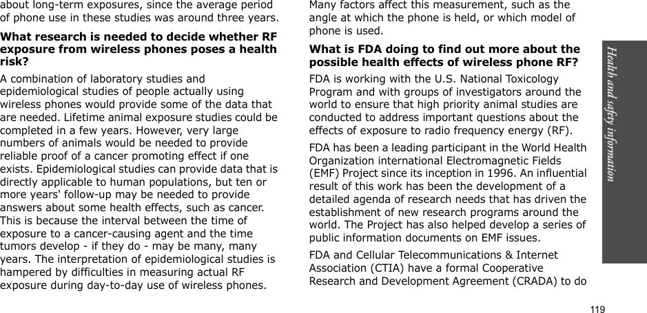 119Health and safety informationabout long-term exposures, since the average period of phone use in these studies was around three years.What research is needed to decide whether RF exposure from wireless phones poses a health risk?A combination of laboratory studies and epidemiological studies of people actually using wireless phones would provide some of the data that are needed. Lifetime animal exposure studies could be completed in a few years. However, very large numbers of animals would be needed to provide reliable proof of a cancer promoting effect if one exists. Epidemiological studies can provide data that is directly applicable to human populations, but ten or more years&apos; follow-up may be needed to provide answers about some health effects, such as cancer. This is because the interval between the time of exposure to a cancer-causing agent and the time tumors develop - if they do - may be many, many years. The interpretation of epidemiological studies is hampered by difficulties in measuring actual RF exposure during day-to-day use of wireless phones. Many factors affect this measurement, such as the angle at which the phone is held, or which model of phone is used.What is FDA doing to find out more about the possible health effects of wireless phone RF?FDA is working with the U.S. National Toxicology Program and with groups of investigators around the world to ensure that high priority animal studies are conducted to address important questions about the effects of exposure to radio frequency energy (RF).FDA has been a leading participant in the World Health Organization international Electromagnetic Fields (EMF) Project since its inception in 1996. An influential result of this work has been the development of a detailed agenda of research needs that has driven the establishment of new research programs around the world. The Project has also helped develop a series of public information documents on EMF issues.FDA and Cellular Telecommunications &amp; Internet Association (CTIA) have a formal Cooperative Research and Development Agreement (CRADA) to do 
