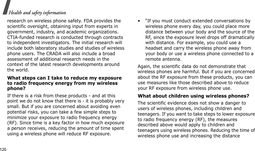 120Health and safety informationresearch on wireless phone safety. FDA provides the scientific oversight, obtaining input from experts in government, industry, and academic organizations. CTIA-funded research is conducted through contracts to independent investigators. The initial research will include both laboratory studies and studies of wireless phone users. The CRADA will also include a broad assessment of additional research needs in the context of the latest research developments around the world.What steps can I take to reduce my exposure to radio frequency energy from my wireless phone?If there is a risk from these products - and at this point we do not know that there is - it is probably very small. But if you are concerned about avoiding even potential risks, you can take a few simple steps to minimize your exposure to radio frequency energy (RF). Since time is a key factor in how much exposure a person receives, reducing the amount of time spent using a wireless phone will reduce RF exposure.• “If you must conduct extended conversations by wireless phone every day, you could place more distance between your body and the source of the RF, since the exposure level drops off dramatically with distance. For example, you could use a headset and carry the wireless phone away from your body or use a wireless phone connected to a remote antenna.Again, the scientific data do not demonstrate that wireless phones are harmful. But if you are concerned about the RF exposure from these products, you can use measures like those described above to reduce your RF exposure from wireless phone use.What about children using wireless phones?The scientific evidence does not show a danger to users of wireless phones, including children and teenagers. If you want to take steps to lower exposure to radio frequency energy (RF), the measures described above would apply to children and teenagers using wireless phones. Reducing the time of wireless phone use and increasing the distance 