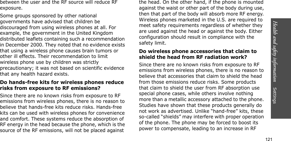 121Health and safety information    Settings between the user and the RF source will reduce RF exposure.Some groups sponsored by other national governments have advised that children be discouraged from using wireless phones at all. For example, the government in the United Kingdom distributed leaflets containing such a recommendation in December 2000. They noted that no evidence exists that using a wireless phone causes brain tumors or other ill effects. Their recommendation to limit wireless phone use by children was strictly precautionary; it was not based on scientific evidence that any health hazard exists. Do hands-free kits for wireless phones reduce risks from exposure to RF emissions?Since there are no known risks from exposure to RF emissions from wireless phones, there is no reason to believe that hands-free kits reduce risks. Hands-free kits can be used with wireless phones for convenience and comfort. These systems reduce the absorption of RF energy in the head because the phone, which is the source of the RF emissions, will not be placed against the head. On the other hand, if the phone is mounted against the waist or other part of the body during use, then that part of the body will absorb more RF energy. Wireless phones marketed in the U.S. are required to meet safety requirements regardless of whether they are used against the head or against the body. Either configuration should result in compliance with the safety limit.Do wireless phone accessories that claim to shield the head from RF radiation work?Since there are no known risks from exposure to RF emissions from wireless phones, there is no reason to believe that accessories that claim to shield the head from those emissions reduce risks. Some products that claim to shield the user from RF absorption use special phone cases, while others involve nothing more than a metallic accessory attached to the phone. Studies have shown that these products generally do not work as advertised. Unlike “hand-free” kits, these so-called “shields” may interfere with proper operation of the phone. The phone may be forced to boost its power to compensate, leading to an increase in RF 