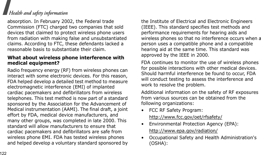 122Health and safety informationabsorption. In February 2002, the Federal trade Commission (FTC) charged two companies that sold devices that claimed to protect wireless phone users from radiation with making false and unsubstantiated claims. According to FTC, these defendants lacked a reasonable basis to substantiate their claim.What about wireless phone interference with medical equipment?Radio frequency energy (RF) from wireless phones can interact with some electronic devices. For this reason, FDA helped develop a detailed test method to measure electromagnetic interference (EMI) of implanted cardiac pacemakers and defibrillators from wireless telephones. This test method is now part of a standard sponsored by the Association for the Advancement of Medical instrumentation (AAMI). The final draft, a joint effort by FDA, medical device manufacturers, and many other groups, was completed in late 2000. This standard will allow manufacturers to ensure that cardiac pacemakers and defibrillators are safe from wireless phone EMI. FDA has tested wireless phones and helped develop a voluntary standard sponsored by the Institute of Electrical and Electronic Engineers (IEEE). This standard specifies test methods and performance requirements for hearing aids and wireless phones so that no interference occurs when a person uses a compatible phone and a compatible hearing aid at the same time. This standard was approved by the IEEE in 2000.FDA continues to monitor the use of wireless phones for possible interactions with other medical devices. Should harmful interference be found to occur, FDA will conduct testing to assess the interference and work to resolve the problem.Additional information on the safety of RF exposures from various sources can be obtained from the following organizations:• FCC RF Safety Program:http://www.fcc.gov/oet/rfsafety/• Environmental Protection Agency (EPA):http://www.epa.gov/radiation/• Occupational Safety and Health Administration&apos;s (OSHA): 