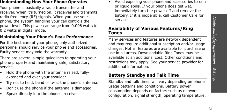 131Health and safety information    Settings Understanding How Your Phone OperatesYour phone is basically a radio transmitter and receiver. When it&apos;s turned on, it receives and transmits radio frequency (RF) signals. When you use your phone, the system handling your call controls the power level. This power can range from 0.006 watts to 0.2 watts in digital mode.Maintaining Your Phone&apos;s Peak PerformanceFor the best care of your phone, only authorized personnel should service your phone and accessories. Faulty service may void the warranty.There are several simple guidelines to operating your phone properly and maintaining safe, satisfactory service.• Hold the phone with the antenna raised, fully-extended and over your shoulder.• Try not to hold, bend or twist the phone&apos;s antenna.• Don&apos;t use the phone if the antenna is damaged.• Speak directly into the phone&apos;s receiver.• Avoid exposing your phone and accessories to rain or liquid spills. If your phone does get wet, immediately turn the power off and remove the battery. If it is inoperable, call Customer Care for service.Availability of Various Features/Ring TonesMany services and features are network dependent and may require additional subscription and/or usage charges. Not all features are available for purchase or use in all areas. Downloadable Ring Tones may be available at an additional cost. Other conditions and restrictions may apply. See your service provider for additional information.Battery Standby and Talk TimeStandby and talk times will vary depending on phone usage patterns and conditions. Battery power consumption depends on factors such as network configuration, signal strength, operating temperature, 