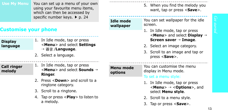 13Get startedCustomise your phoneUse My MenuYou can set up a menu of your own using your favourite menu items, which can then be accessed by specific number keys.p. 241. In Idle mode, tap or press &lt;Menu&gt; and select Settings → 语言 /Language.2. Select a language.1. In Idle mode, tap or press &lt;Menu&gt; and select Sounds → Ringer.2. Press &lt;Down&gt; and scroll to a ringtone category.3. Scroll to a ringtone.4. Tap or press &lt;Play&gt; to listen to a melody.Display languageCall ringer melody5. When you find the melody you want, tap or press &lt;Save&gt;.You can set wallpaper for the idle screen.1. In Idle mode, tap or press &lt;Menu&gt; and select Display → Screen saver → Image.2. Select an image category.3. Scroll to an image and tap or press &lt;Save&gt;.You can customise the menu display in Menu mode.To set a menu style:1. In Idle mode, tap or press &lt;Menu&gt; → &lt;Options&gt;, and select Menu style.2. Scroll to a menu style.3. Tap or press &lt;Save&gt;.Idle mode wallpaperMenu mode options