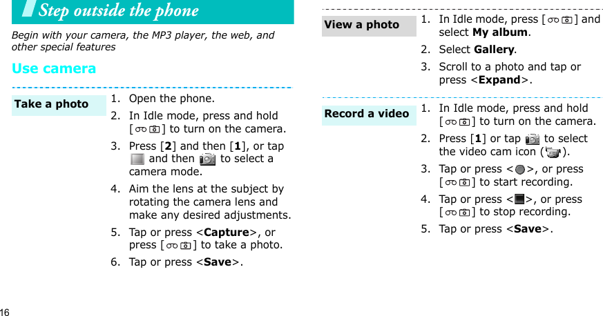 16Step outside the phone Begin with your camera, the MP3 player, the web, and other special featuresUse camera1. Open the phone.2. In Idle mode, press and hold [ ] to turn on the camera.3. Press [2] and then [1], or tap  and then   to select a camera mode.4. Aim the lens at the subject by rotating the camera lens and make any desired adjustments.5. Tap or press &lt;Capture&gt;, or press [ ] to take a photo.6. Tap or press &lt;Save&gt;. Take a photo1. In Idle mode, press [ ] and select My album.2. Select Gallery.3. Scroll to a photo and tap or press &lt;Expand&gt;.1. In Idle mode, press and hold [ ] to turn on the camera.2. Press [1] or tap   to select the video cam icon ( ).3. Tap or press &lt; &gt;, or press [ ] to start recording.4. Tap or press &lt; &gt;, or press [ ] to stop recording. 5. Tap or press &lt;Save&gt;. View a photoRecord a video