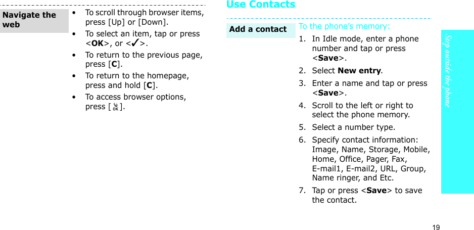 19Step outside the phoneUse Contacts• To scroll through browser items, press [Up] or [Down]. • To select an item, tap or press &lt;OK&gt;, or &lt;✓&gt;.• To return to the previous page, press [C].• To return to the homepage, press and hold [C].• To access browser options, press [].Navigate the webTo the phone’s memory:1. In Idle mode, enter a phone number and tap or press &lt;Save&gt;.2. Select New entry.3. Enter a name and tap or press &lt;Save&gt;.4. Scroll to the left or right to select the phone memory.5. Select a number type.6. Specify contact information: Image, Name, Storage, Mobile, Home, Office, Pager, Fax, E-mail1, E-mail2, URL, Group, Name ringer, and Etc.7. Tap or press &lt;Save&gt; to save the contact.Add a contact