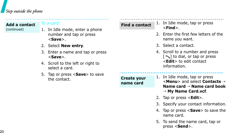 20Step outside the phoneTo a  ca rd :1. In Idle mode, enter a phone number and tap or press &lt;Save&gt;.2. Select New entry.3. Enter a name and tap or press &lt;Save&gt;.4. Scroll to the left or right to select a card. 5. Tap or press &lt;Save&gt; to save the contact.Add a contact(continued)1. In Idle mode, tap or press &lt;Find&gt;.2. Enter the first few letters of the name you want.3. Select a contact.4. Scroll to a number and press [ ] to dial, or tap or press &lt;Edit&gt; to edit contact information.1. In Idle mode, tap or press &lt;Menu&gt; and select Contacts → Name card → Name card book → My Name Card.vcf.2. Tap or press &lt;Edit&gt;.3. Specify your contact information.4. Tap or press &lt;Save&gt; to save the name card.5. To send the name card, tap or press &lt;Send&gt;.Find a contactCreate your name card