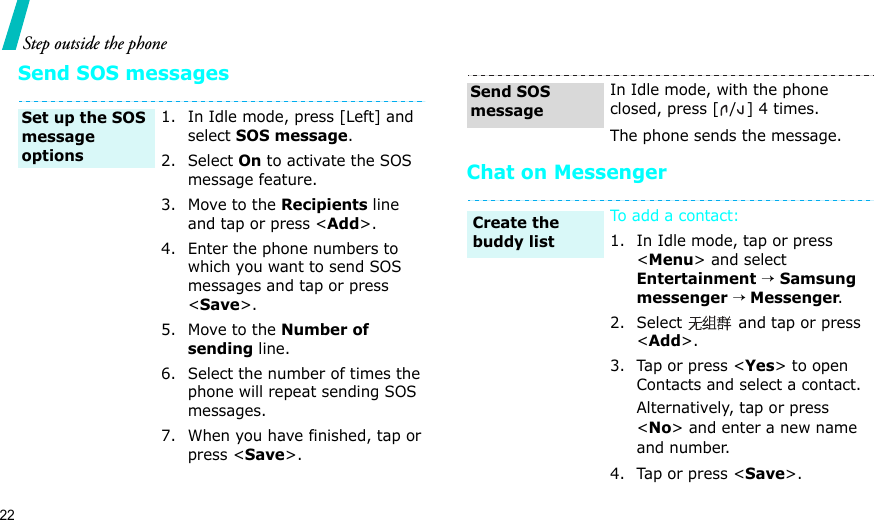 22Step outside the phoneSend SOS messagesChat on Messenger1. In Idle mode, press [Left] and select SOS message.2. Select On to activate the SOS message feature.3. Move to the Recipients line and tap or press &lt;Add&gt;.4. Enter the phone numbers to which you want to send SOS messages and tap or press &lt;Save&gt;.5. Move to the Number of sending line.6. Select the number of times the phone will repeat sending SOS messages.7. When you have finished, tap or press &lt;Save&gt;. Set up the SOS message options In Idle mode, with the phone closed, press [ / ] 4 times.The phone sends the message.To add a contact:1. In Idle mode, tap or press &lt;Menu&gt; and select Entertainment → Samsung messenger → Messenger.2. Select   and tap or press &lt;Add&gt;.3. Tap or press &lt;Yes&gt; to open Contacts and select a contact.Alternatively, tap or press &lt;No&gt; and enter a new name and number.4. Tap or press &lt;Save&gt;.Send SOS messageCreate the buddy list