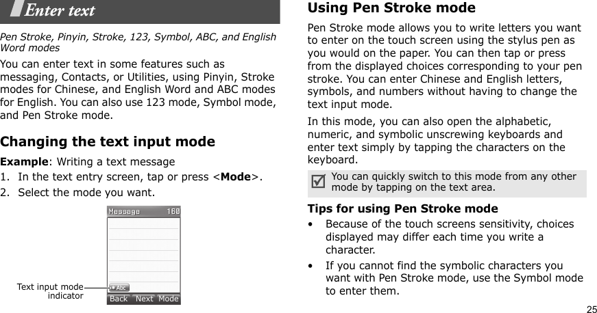 25Enter textPen Stroke, Pinyin, Stroke, 123, Symbol, ABC, and English Word modesYou can enter text in some features such as messaging, Contacts, or Utilities, using Pinyin, Stroke modes for Chinese, and English Word and ABC modes for English. You can also use 123 mode, Symbol mode, and Pen Stroke mode.Changing the text input modeExample: Writing a text message1. In the text entry screen, tap or press &lt;Mode&gt;. 2. Select the mode you want.Using Pen Stroke modePen Stroke mode allows you to write letters you want to enter on the touch screen using the stylus pen as you would on the paper. You can then tap or press from the displayed choices corresponding to your pen stroke. You can enter Chinese and English letters, symbols, and numbers without having to change the text input mode.In this mode, you can also open the alphabetic, numeric, and symbolic unscrewing keyboards and enter text simply by tapping the characters on the keyboard.Tips for using Pen Stroke mode• Because of the touch screens sensitivity, choices displayed may differ each time you write a character.• If you cannot find the symbolic characters you want with Pen Stroke mode, use the Symbol mode to enter them.Text input modeindicatorBack   Next  ModeYou can quickly switch to this mode from any other mode by tapping on the text area.