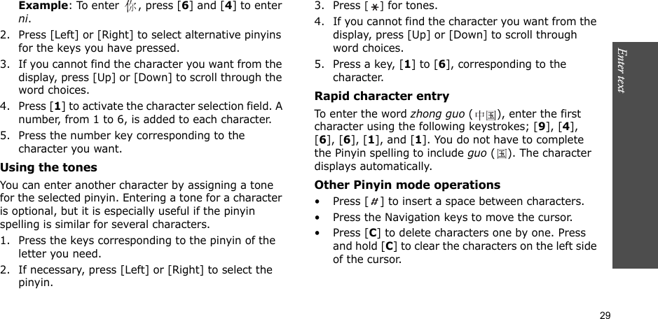 29Enter text    Example: To enter  , press [6] and [4] to enter ni.2. Press [Left] or [Right] to select alternative pinyins for the keys you have pressed.3. If you cannot find the character you want from the display, press [Up] or [Down] to scroll through the word choices.4. Press [1] to activate the character selection field. A number, from 1 to 6, is added to each character.5. Press the number key corresponding to the character you want.Using the tonesYou can enter another character by assigning a tone for the selected pinyin. Entering a tone for a character is optional, but it is especially useful if the pinyin spelling is similar for several characters.1. Press the keys corresponding to the pinyin of the letter you need. 2. If necessary, press [Left] or [Right] to select the pinyin. 3. Press [] for tones.4. If you cannot find the character you want from the display, press [Up] or [Down] to scroll through word choices.5. Press a key, [1] to [6], corresponding to the character.Rapid character entryTo enter the word zhong guo ( ), enter the first character using the following keystrokes; [9], [4], [6], [6], [1], and [1]. You do not have to complete the Pinyin spelling to include guo (). The character displays automatically.Other Pinyin mode operations• Press [ ] to insert a space between characters.• Press the Navigation keys to move the cursor.• Press [C] to delete characters one by one. Press and hold [C] to clear the characters on the left side of the cursor.