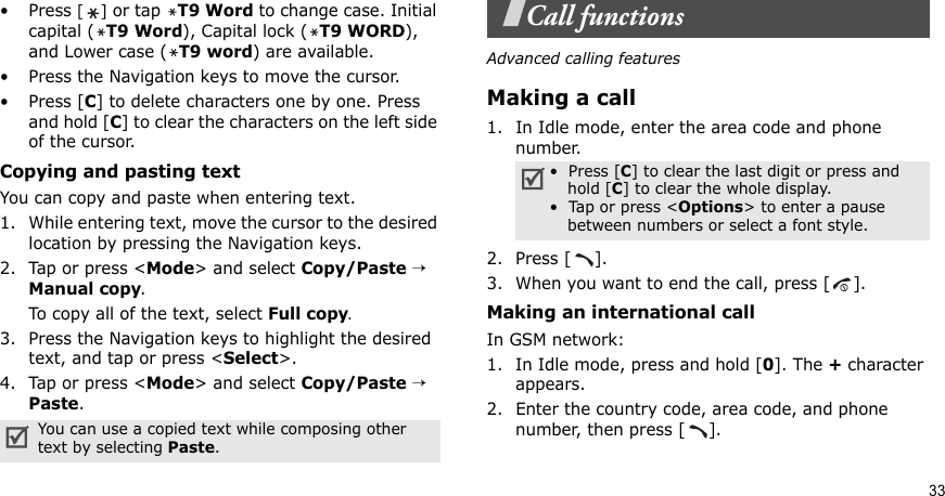 33•Press [] or tap T9 Word to change case. Initial capital (T9 Word), Capital lock (T9 WORD), and Lower case (T9 word) are available.• Press the Navigation keys to move the cursor. •Press [C] to delete characters one by one. Press and hold [C] to clear the characters on the left side of the cursor.Copying and pasting textYou can copy and paste when entering text.1. While entering text, move the cursor to the desired location by pressing the Navigation keys.2. Tap or press &lt;Mode&gt; and select Copy/Paste → Manual copy.To copy all of the text, select Full copy. 3. Press the Navigation keys to highlight the desired text, and tap or press &lt;Select&gt;.4. Tap or press &lt;Mode&gt; and select Copy/Paste → Paste.Call functionsAdvanced calling featuresMaking a call1. In Idle mode, enter the area code and phone number.2. Press [ ].3. When you want to end the call, press [ ].Making an international call In GSM network:1. In Idle mode, press and hold [0]. The + character appears.2. Enter the country code, area code, and phone number, then press [ ].You can use a copied text while composing other text by selecting Paste.•  Press [C] to clear the last digit or press and hold [C] to clear the whole display. •  Tap or press &lt;Options&gt; to enter a pause between numbers or select a font style.