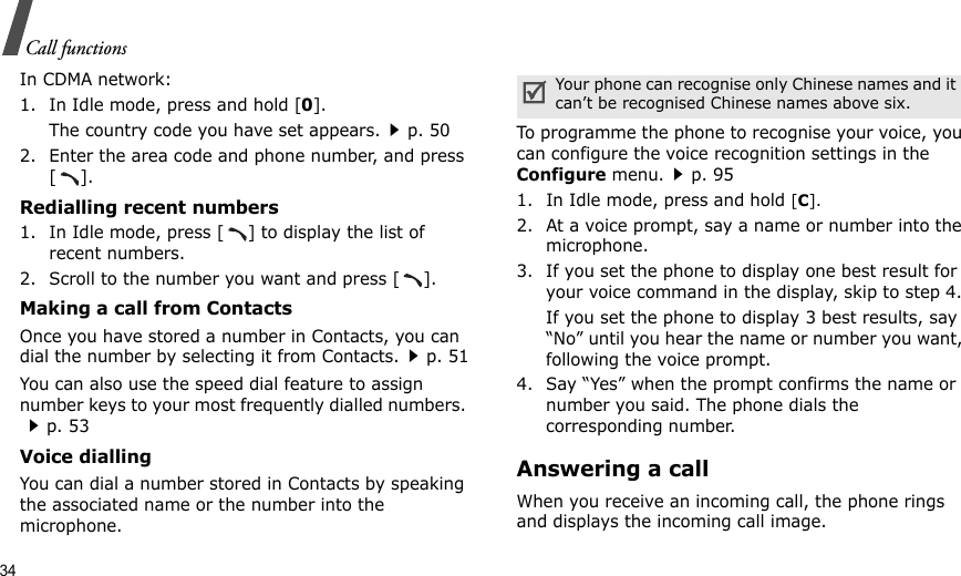 34Call functionsIn CDMA network:1. In Idle mode, press and hold [0].The country code you have set appears.p. 502. Enter the area code and phone number, and press [].Redialling recent numbers1. In Idle mode, press [ ] to display the list of recent numbers.2. Scroll to the number you want and press [ ].Making a call from ContactsOnce you have stored a number in Contacts, you can dial the number by selecting it from Contacts.p. 51You can also use the speed dial feature to assign number keys to your most frequently dialled numbers. p. 53Voice diallingYou can dial a number stored in Contacts by speaking the associated name or the number into the microphone.To programme the phone to recognise your voice, you can configure the voice recognition settings in the Configure menu.p. 951. In Idle mode, press and hold [C].2. At a voice prompt, say a name or number into the microphone.3. If you set the phone to display one best result for your voice command in the display, skip to step 4.If you set the phone to display 3 best results, say “No” until you hear the name or number you want, following the voice prompt.4. Say “Yes” when the prompt confirms the name or number you said. The phone dials the corresponding number.Answering a callWhen you receive an incoming call, the phone rings and displays the incoming call image. Your phone can recognise only Chinese names and it can’t be recognised Chinese names above six.