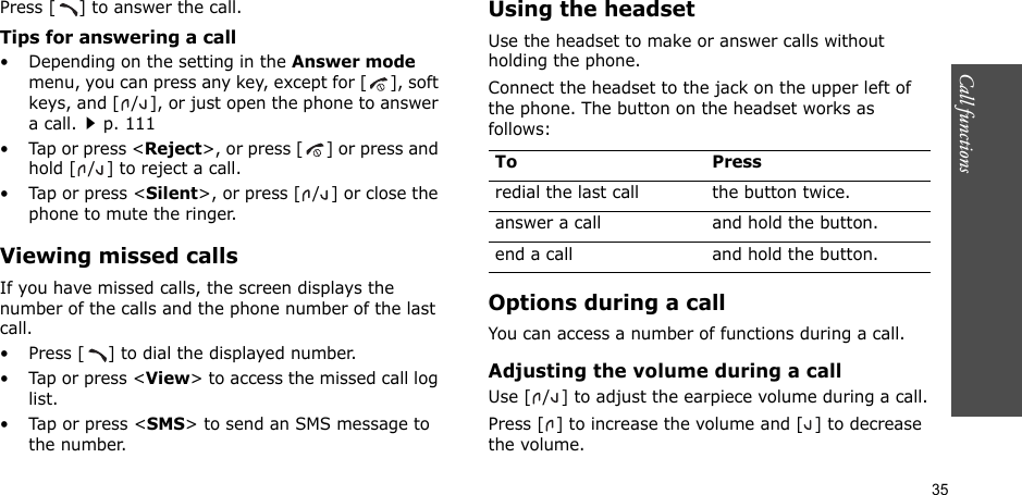 35Call functions    Press [ ] to answer the call.Tips for answering a call• Depending on the setting in the Answer mode menu, you can press any key, except for [ ], soft keys, and [ / ], or just open the phone to answer a call.p. 111•Tap or press &lt;Reject&gt;, or press [ ] or press and hold [ / ] to reject a call. • Tap or press &lt;Silent&gt;, or press [ / ] or close the phone to mute the ringer.Viewing missed callsIf you have missed calls, the screen displays the number of the calls and the phone number of the last call. • Press [ ] to dial the displayed number.•Tap or press &lt;View&gt; to access the missed call log list.• Tap or press &lt;SMS&gt; to send an SMS message to the number.Using the headsetUse the headset to make or answer calls without holding the phone. Connect the headset to the jack on the upper left of the phone. The button on the headset works as follows:Options during a callYou can access a number of functions during a call.Adjusting the volume during a callUse [ / ] to adjust the earpiece volume during a call.Press [ ] to increase the volume and [ ] to decrease the volume.To Pressredial the last call the button twice.answer a call and hold the button.end a call and hold the button.
