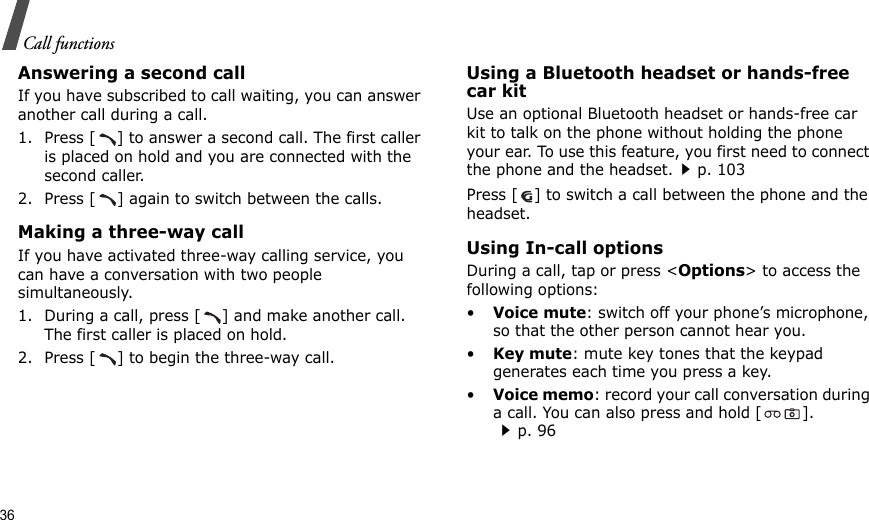 36Call functionsAnswering a second callIf you have subscribed to call waiting, you can answer another call during a call.1. Press [ ] to answer a second call. The first caller is placed on hold and you are connected with the second caller.2. Press [ ] again to switch between the calls.Making a three-way callIf you have activated three-way calling service, you can have a conversation with two people simultaneously.1. During a call, press [ ] and make another call. The first caller is placed on hold.2. Press [ ] to begin the three-way call.Using a Bluetooth headset or hands-free car kitUse an optional Bluetooth headset or hands-free car kit to talk on the phone without holding the phone your ear. To use this feature, you first need to connect the phone and the headset.p. 103Press [ ] to switch a call between the phone and the headset.Using In-call optionsDuring a call, tap or press &lt;Options&gt; to access the following options:•Voice mute: switch off your phone’s microphone, so that the other person cannot hear you.•Key mute: mute key tones that the keypad generates each time you press a key.•Voice memo: record your call conversation during a call. You can also press and hold [ ].p. 96