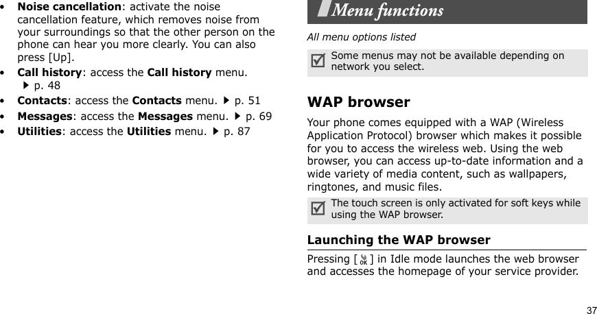 37•Noise cancellation: activate the noise cancellation feature, which removes noise from your surroundings so that the other person on the phone can hear you more clearly. You can also press [Up].•Call history: access the Call history menu.p. 48•Contacts: access the Contacts menu.p. 51•Messages: access the Messages menu.p. 69•Utilities: access the Utilities menu.p. 87Menu functionsAll menu options listedWAP browserYour phone comes equipped with a WAP (Wireless Application Protocol) browser which makes it possible for you to access the wireless web. Using the web browser, you can access up-to-date information and a wide variety of media content, such as wallpapers, ringtones, and music files.Launching the WAP browserPressing [ ] in Idle mode launches the web browser and accesses the homepage of your service provider.Some menus may not be available depending on network you select.The touch screen is only activated for soft keys while using the WAP browser.